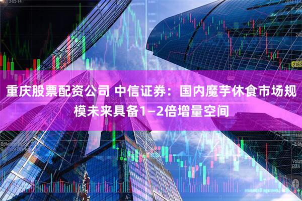 重庆股票配资公司 中信证券：国内魔芋休食市场规模未来具备1—2倍增量空间