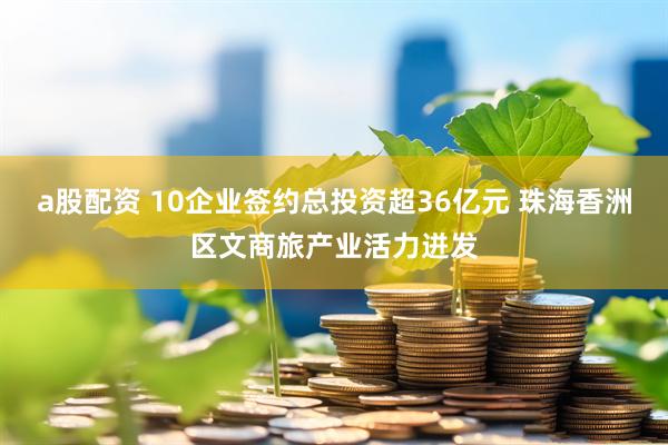a股配资 10企业签约总投资超36亿元 珠海香洲区文商旅产业活力迸发