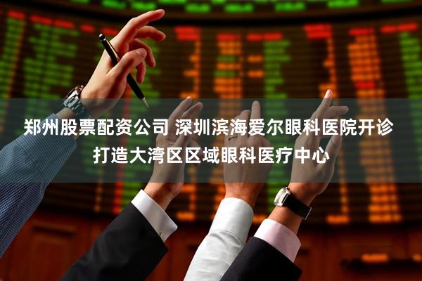 郑州股票配资公司 深圳滨海爱尔眼科医院开诊 打造大湾区区域眼科医疗中心