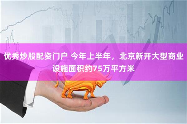 优秀炒股配资门户 今年上半年，北京新开大型商业设施面积约75万平方米