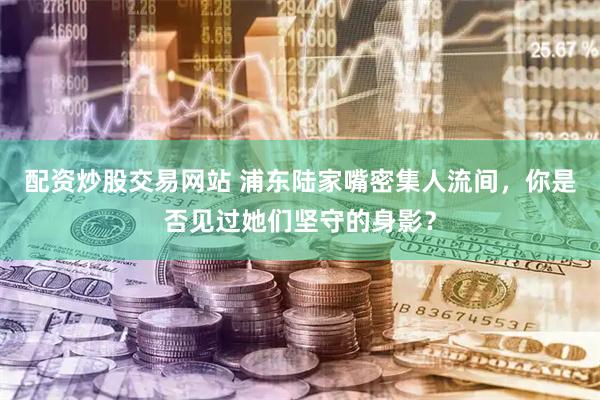 配资炒股交易网站 浦东陆家嘴密集人流间，你是否见过她们坚守的身影？