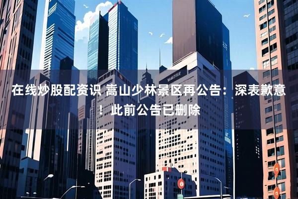 在线炒股配资识 嵩山少林景区再公告：深表歉意！此前公告已删除