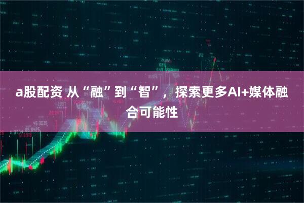 a股配资 从“融”到“智”，探索更多AI+媒体融合可能性