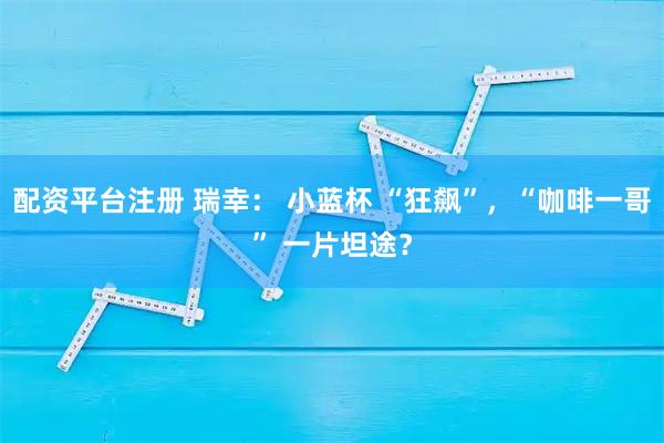配资平台注册 瑞幸： 小蓝杯 “狂飙”，“咖啡一哥” 一片坦途？