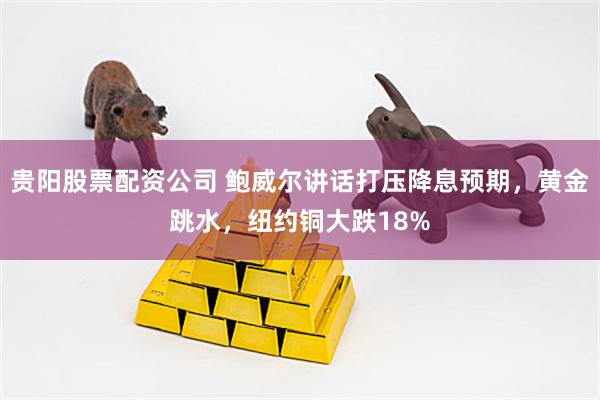 贵阳股票配资公司 鲍威尔讲话打压降息预期，黄金跳水，纽约铜大跌18%