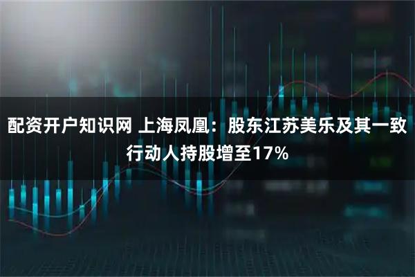 配资开户知识网 上海凤凰：股东江苏美乐及其一致行动人持股增至17%