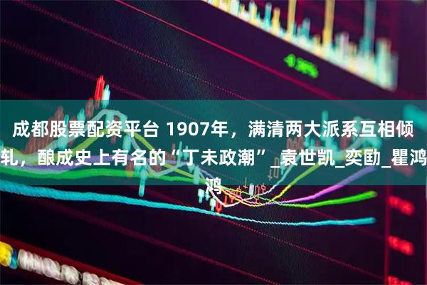成都股票配资平台 1907年，满清两大派系互相倾轧，酿成史上有名的“丁未政潮”_袁世凯_奕劻_瞿鸿