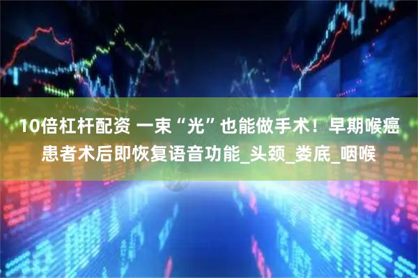 10倍杠杆配资 一束“光”也能做手术！早期喉癌患者术后即恢复语音功能_头颈_娄底_咽喉