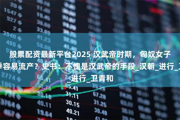 股票配资最新平台2025 汉武帝时期，匈奴女子在春季容易流产？史书：不愧是汉武帝的手段_汉朝_进行_卫青和