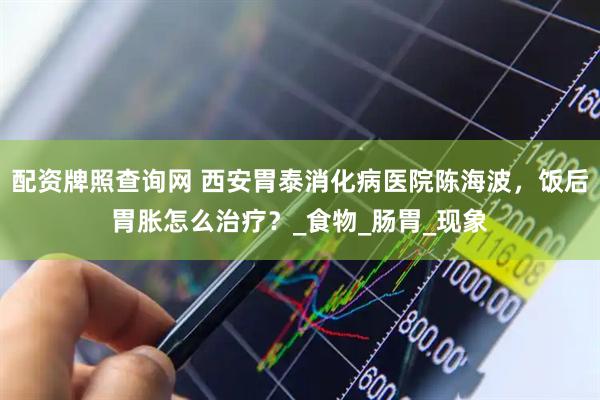 配资牌照查询网 西安胃泰消化病医院陈海波，饭后胃胀怎么治疗？_食物_肠胃_现象