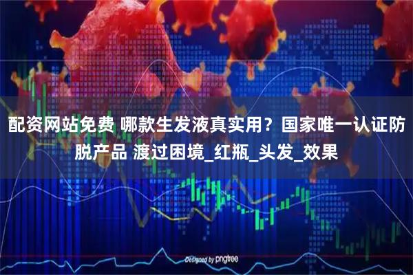 配资网站免费 哪款生发液真实用？国家唯一认证防脱产品 渡过困境_红瓶_头发_效果