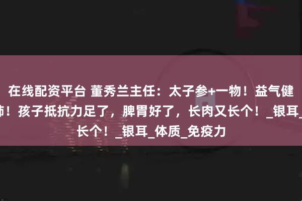 在线配资平台 董秀兰主任：太子参+一物！益气健脾，生津润肺！孩子抵抗力足了，脾胃好了，长肉又长个！_银耳_体质_免疫力