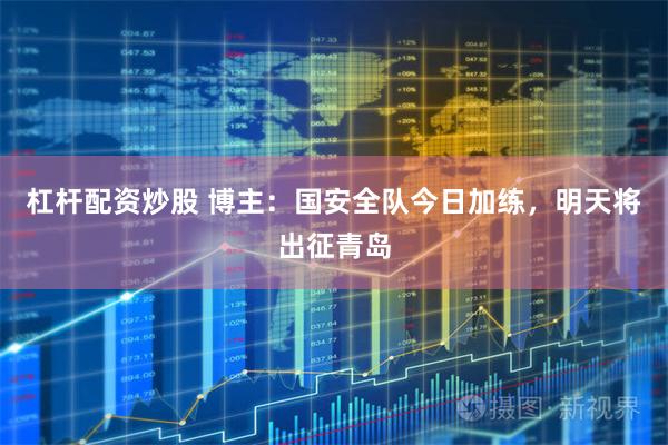 杠杆配资炒股 博主：国安全队今日加练，明天将出征青岛