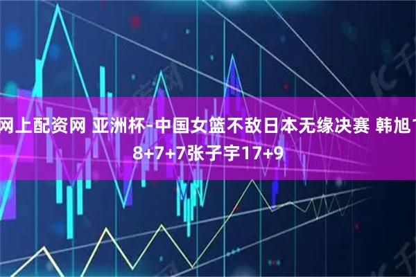网上配资网 亚洲杯-中国女篮不敌日本无缘决赛 韩旭18+7+7张子宇17+9
