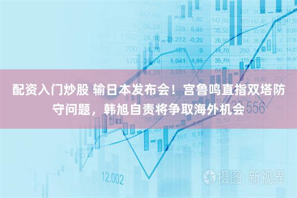 配资入门炒股 输日本发布会！宫鲁鸣直指双塔防守问题，韩旭自责将争取海外机会