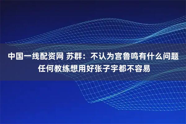 中国一线配资网 苏群：不认为宫鲁鸣有什么问题 任何教练想用好张子宇都不容易