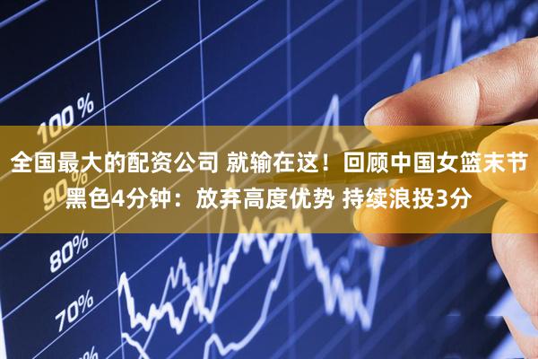 全国最大的配资公司 就输在这！回顾中国女篮末节黑色4分钟：放弃高度优势 持续浪投3分