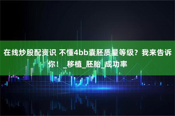 在线炒股配资识 不懂4bb囊胚质量等级？我来告诉你！_移植_胚胎_成功率