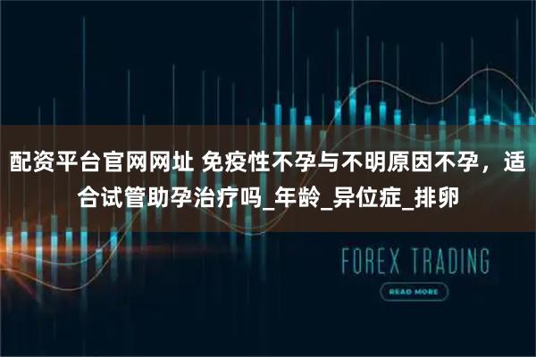 配资平台官网网址 免疫性不孕与不明原因不孕，适合试管助孕治疗吗_年龄_异位症_排卵