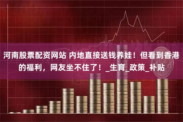 河南股票配资网站 内地直接送钱养娃！但看到香港的福利，网友坐不住了！_生育_政策_补贴