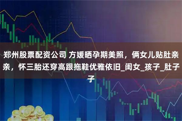 郑州股票配资公司 方媛晒孕期美照，俩女儿贴肚亲亲，怀三胎还穿高跟拖鞋优雅依旧_闺女_孩子_肚子