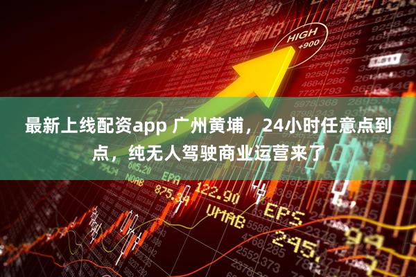 最新上线配资app 广州黄埔，24小时任意点到点，纯无人驾驶商业运营来了