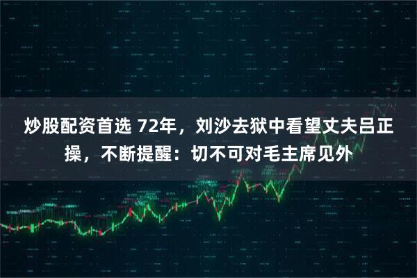 炒股配资首选 72年，刘沙去狱中看望丈夫吕正操，不断提醒：切不可对毛主席见外