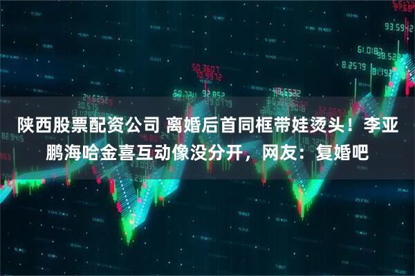 陕西股票配资公司 离婚后首同框带娃烫头！李亚鹏海哈金喜互动像没分开，网友：复婚吧