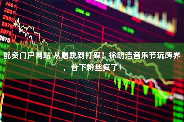 配资门户网站 从唱跳到打碟！徐明浩音乐节玩跨界，台下粉丝疯了！