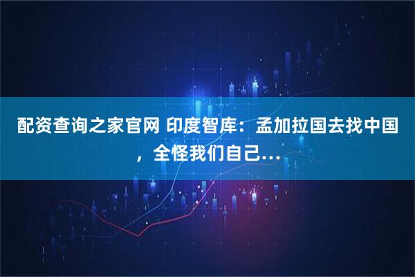 配资查询之家官网 印度智库:孟加拉国去找中国,全怪我们自己…