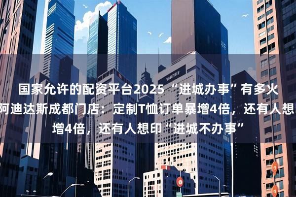 国家允许的配资平台2025 “进城办事”有多火？每经记者实探阿迪达斯成都门店：定制T恤订单暴增4倍，还有人想印“进城不办事”